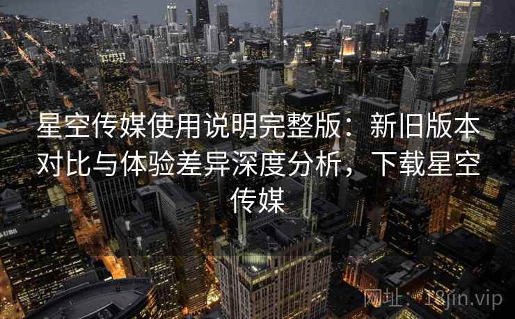 星空传媒使用说明完整版:新旧版本对比与体验差异深度分析,下载星空传媒