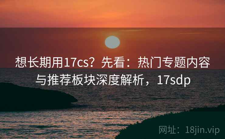 想长期用17cs?先看:热门专题内容与推荐板块深度解析,17sdp