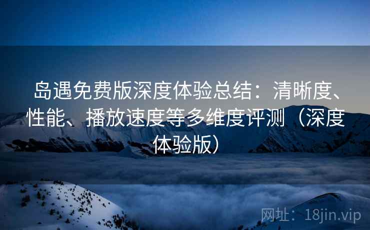 岛遇免费版深度体验总结:清晰度、性能、播放速度等多维度评测(深度体验版)