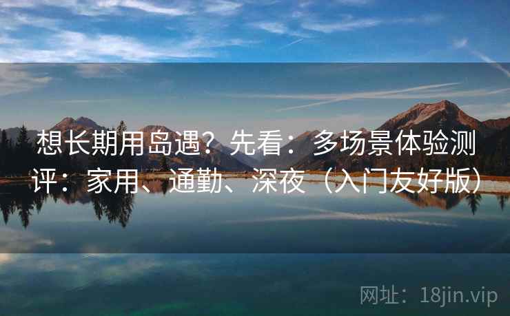 想长期用岛遇?先看:多场景体验测评:家用、通勤、深夜(入门友好版)