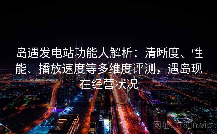 岛遇发电站功能大解析：清晰度、性能、播放速度等多维度评测，遇岛现在经营状况  第2张