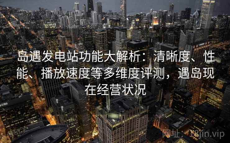 岛遇发电站功能大解析：清晰度、性能、播放速度等多维度评测，遇岛现在经营状况  第1张