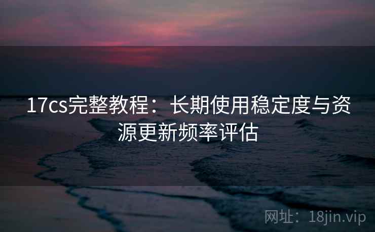 17cs完整教程：长期使用稳定度与资源更新频率评估