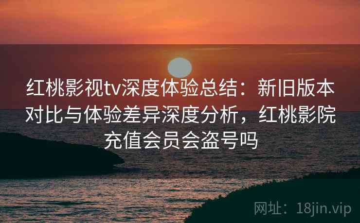 红桃影视tv深度体验总结：新旧版本对比与体验差异深度分析，红桃影院充值会员会盗号吗