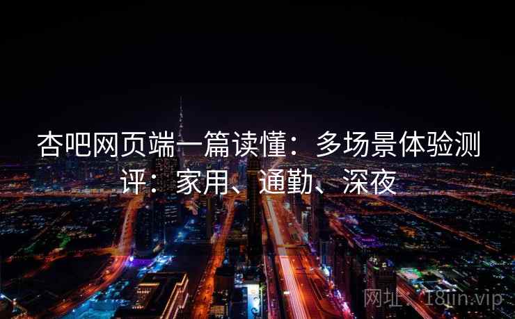 杏吧网页端一篇读懂:多场景体验测评:家用、通勤、深夜