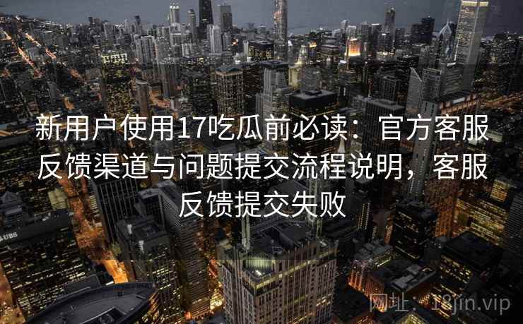 新用户使用17吃瓜前必读：官方客服反馈渠道与问题提交流程说明，客服反馈提交失败