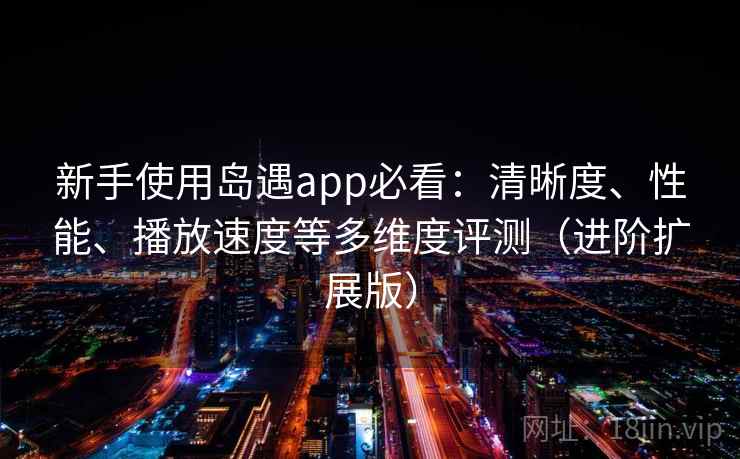 新手使用岛遇app必看：清晰度、性能、播放速度等多维度评测（进阶扩展版）