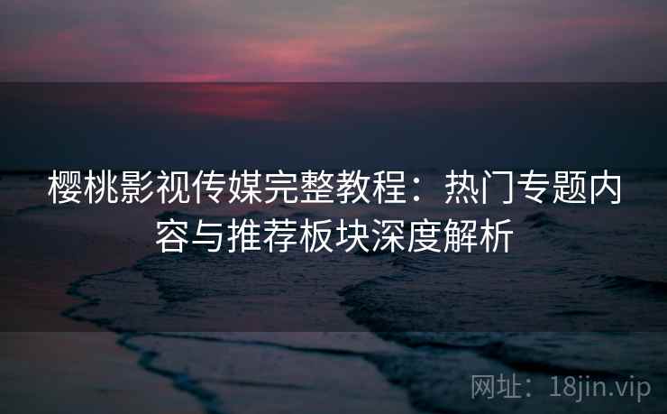 樱桃影视传媒完整教程：热门专题内容与推荐板块深度解析