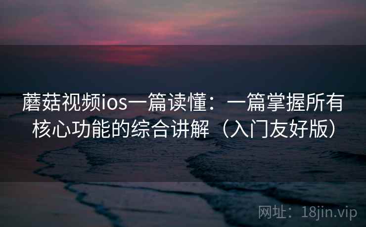 蘑菇视频ios一篇读懂：一篇掌握所有核心功能的综合讲解（入门友好版）  第1张