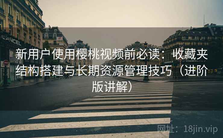 新用户使用樱桃视频前必读：收藏夹结构搭建与长期资源管理技巧（进阶版讲解）