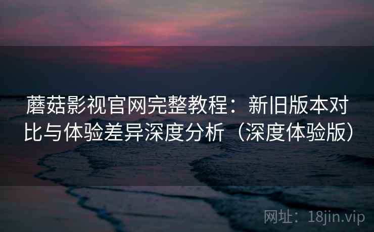 蘑菇影视官网完整教程：新旧版本对比与体验差异深度分析（深度体验版）