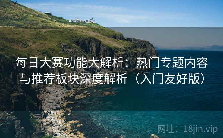 每日大赛功能大解析：热门专题内容与推荐板块深度解析（入门友好版）