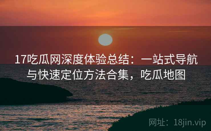 17吃瓜网深度体验总结：一站式导航与快速定位方法合集，吃瓜地图
