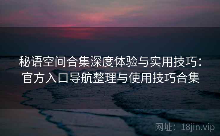 秘语空间合集深度体验与实用技巧：官方入口导航整理与使用技巧合集  第1张