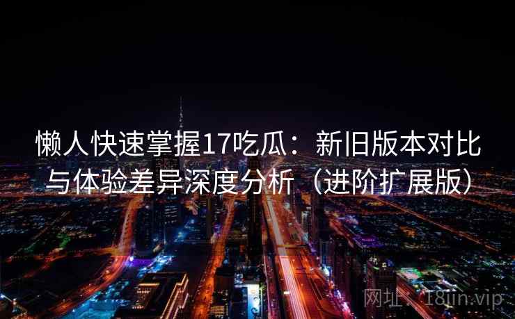 懒人快速掌握17吃瓜:新旧版本对比与体验差异深度分析(进阶扩展版)