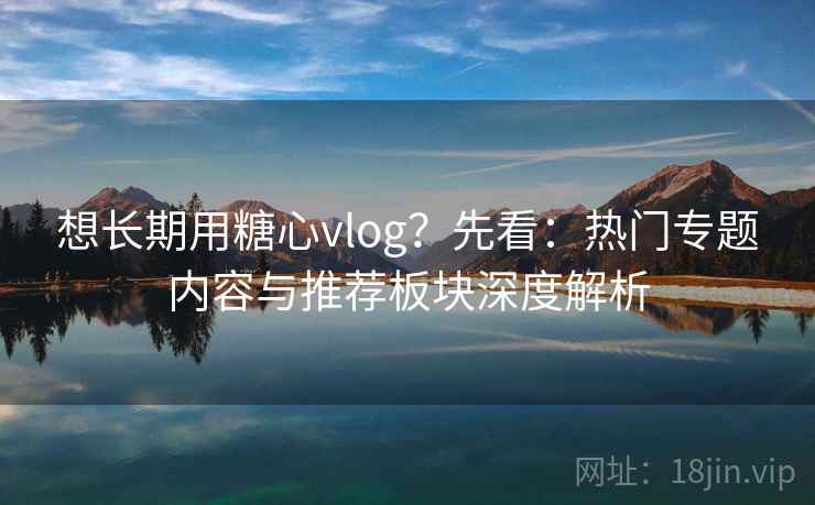 想长期用糖心vlog?先看:热门专题内容与推荐板块深度解析