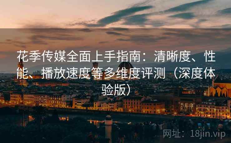 花季传媒全面上手指南：清晰度、性能、播放速度等多维度评测（深度体验版）