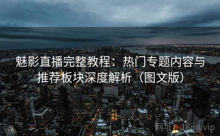 魅影直播完整教程：热门专题内容与推荐板块深度解析（图文版）