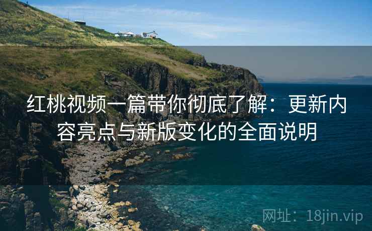 红桃视频一篇带你彻底了解:更新内容亮点与新版变化的全面说明