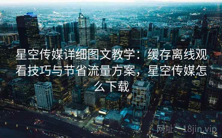 星空传媒详细图文教学:缓存离线观看技巧与节省流量方案,星空传媒怎么下载