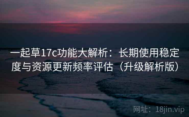 一起草17c功能大解析:长期使用稳定度与资源更新频率评估(升级解析版)