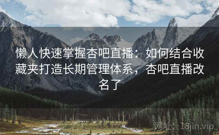 懒人快速掌握杏吧直播:如何结合收藏夹打造长期管理体系,杏吧直播改名了