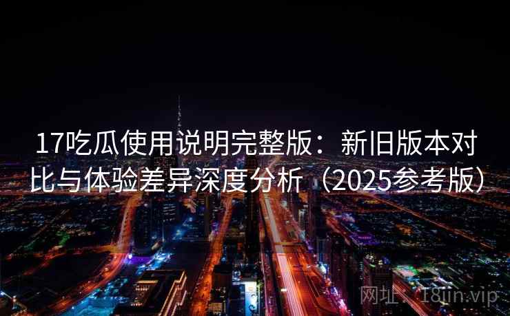 17吃瓜使用说明完整版:新旧版本对比与体验差异深度分析(2025参考版)