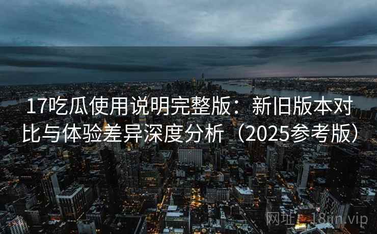 17吃瓜使用说明完整版:新旧版本对比与体验差异深度分析(2025参考版)