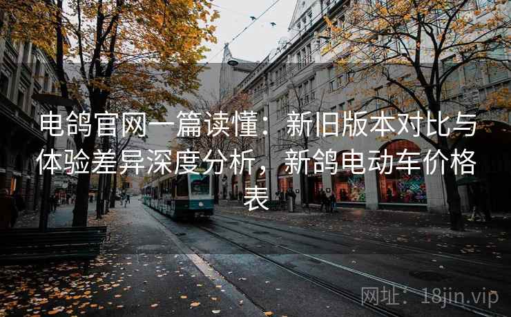 电鸽官网一篇读懂:新旧版本对比与体验差异深度分析,新鸽电动车价格表