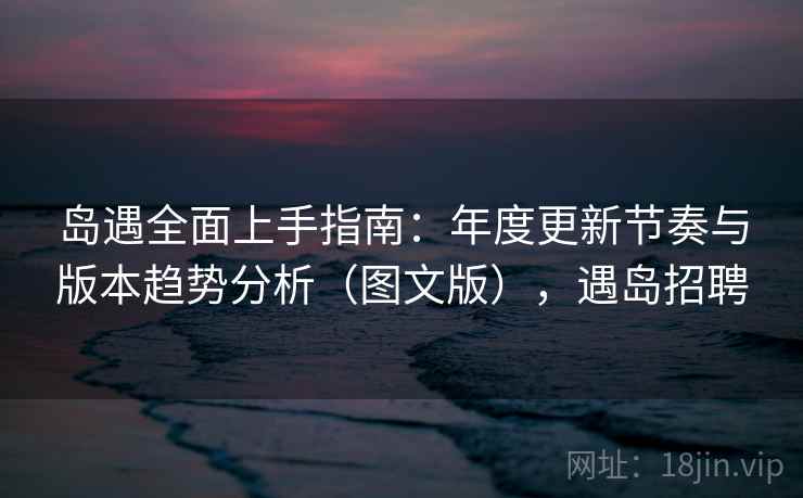 岛遇全面上手指南:年度更新节奏与版本趋势分析(图文版),遇岛招聘