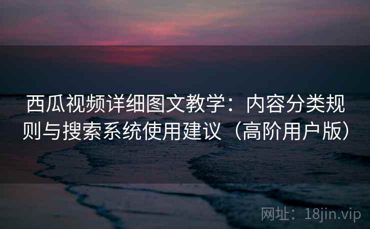 西瓜视频详细图文教学：内容分类规则与搜索系统使用建议（高阶用户版）