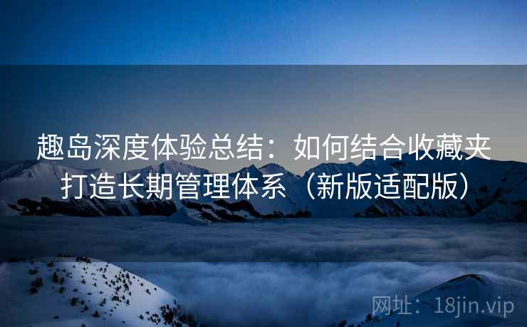 趣岛深度体验总结:如何结合收藏夹打造长期管理体系(新版适配版)