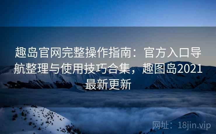 趣岛官网完整操作指南:官方入口导航整理与使用技巧合集,趣图岛2021最新更新