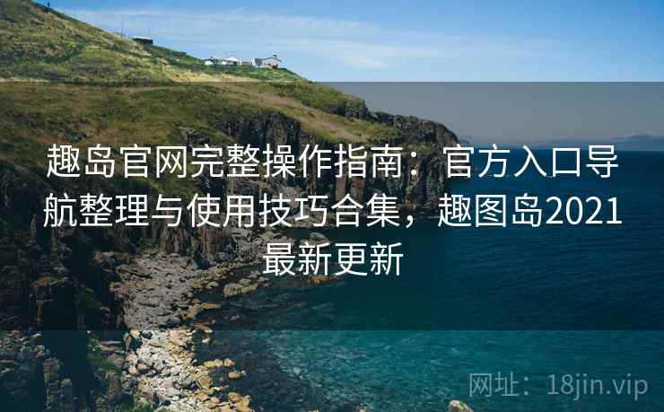 趣岛官网完整操作指南:官方入口导航整理与使用技巧合集,趣图岛2021最新更新