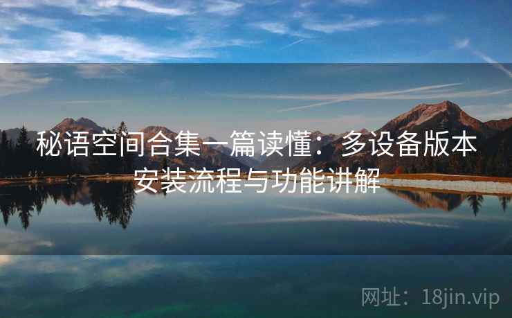 秘语空间合集一篇读懂：多设备版本安装流程与功能讲解