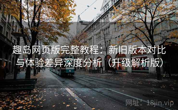 趣岛网页版完整教程:新旧版本对比与体验差异深度分析(升级解析版)