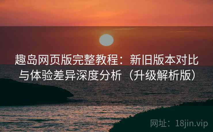 趣岛网页版完整教程:新旧版本对比与体验差异深度分析(升级解析版)