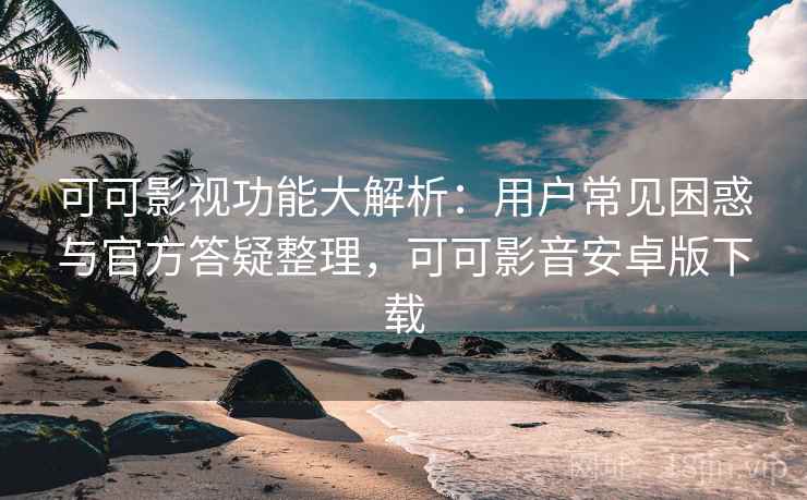 可可影视功能大解析:用户常见困惑与官方答疑整理,可可影音安卓版下载
