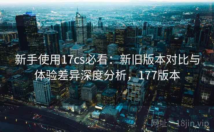新手使用17cs必看：新旧版本对比与体验差异深度分析，177版本  第1张