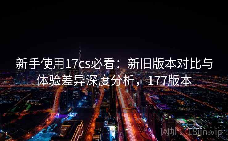 新手使用17cs必看：新旧版本对比与体验差异深度分析，177版本  第2张