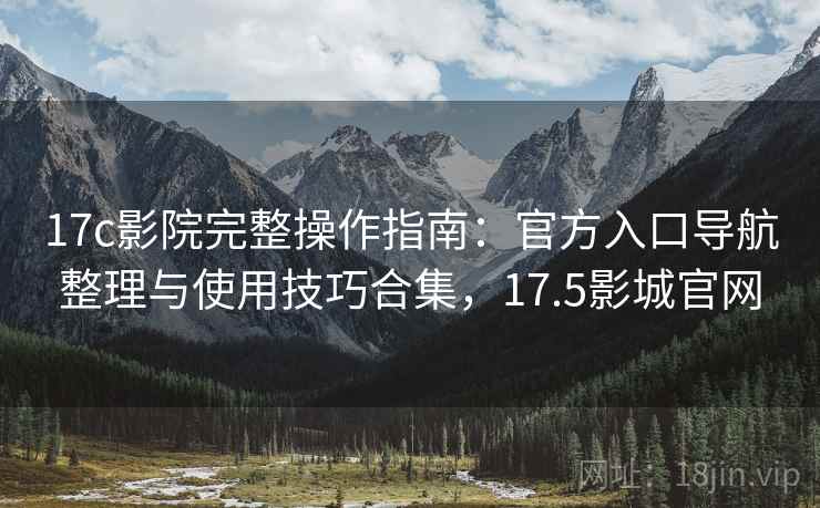 17c影院完整操作指南:官方入口导航整理与使用技巧合集,17.5影城官网