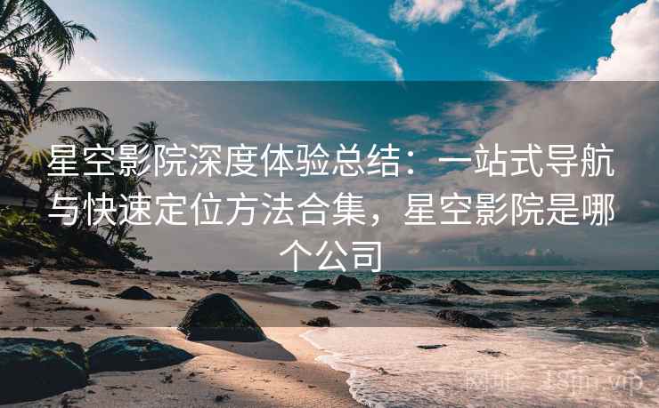 星空影院深度体验总结:一站式导航与快速定位方法合集,星空影院是哪个公司