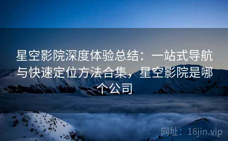 星空影院深度体验总结:一站式导航与快速定位方法合集,星空影院是哪个公司 第2张 星空影院深度体验总结:一站式导航与快速定位方法合集,星空影院是哪个公司 第2张