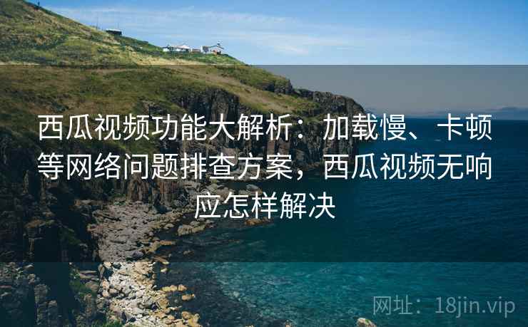 西瓜视频功能大解析:加载慢、卡顿等网络问题排查方案,西瓜视频无响应怎样解决