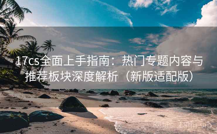 17cs全面上手指南:热门专题内容与推荐板块深度解析(新版适配版)