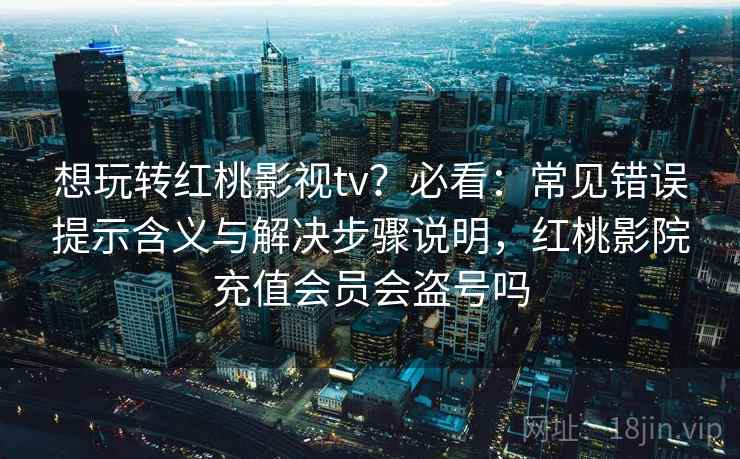 想玩转红桃影视tv？必看：常见错误提示含义与解决步骤说明，红桃影院充值会员会盗号吗