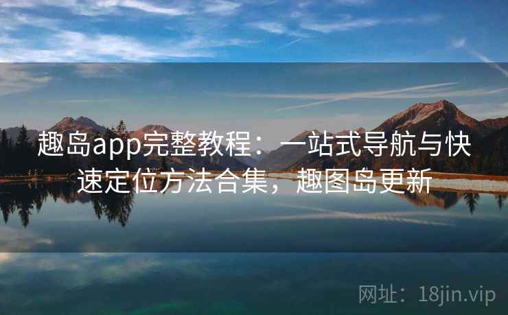 趣岛app完整教程：一站式导航与快速定位方法合集，趣图岛更新
