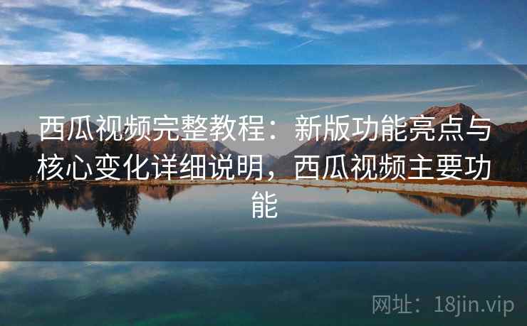 西瓜视频完整教程：新版功能亮点与核心变化详细说明，西瓜视频主要功能