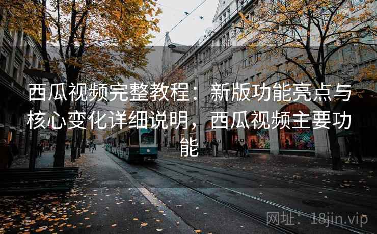 西瓜视频完整教程：新版功能亮点与核心变化详细说明，西瓜视频主要功能