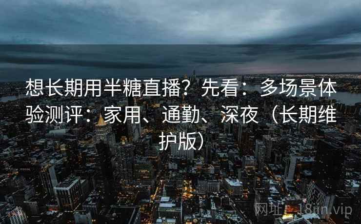 想长期用半糖直播？先看：多场景体验测评：家用、通勤、深夜（长期维护版）